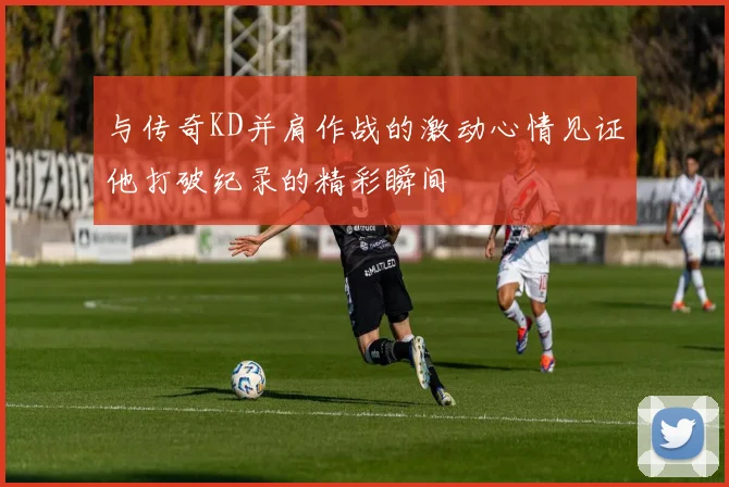 与传奇KD并肩作战的激动心情见证他打破纪录的精彩瞬间
