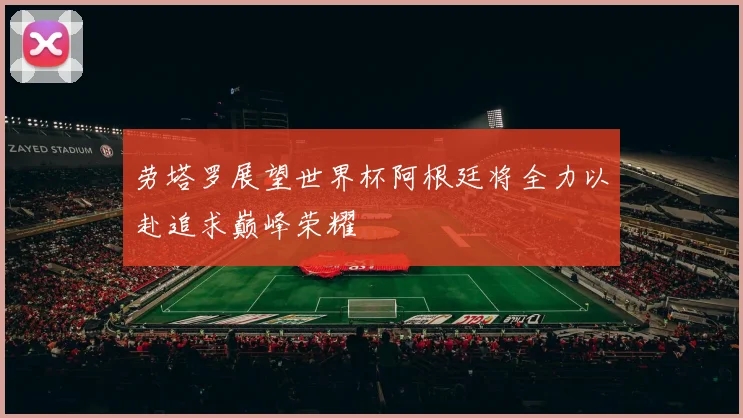 劳塔罗展望世界杯阿根廷将全力以赴追求巅峰荣耀