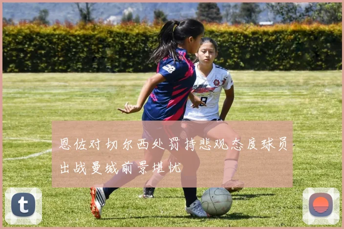 恩佐对切尔西处罚持悲观态度球员出战曼城前景堪忧