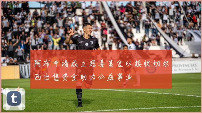 阿布申请成立慈善基金以接收切尔西出售资金助力公益事业