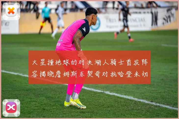 火星撞地球的对决湖人骑士首发阵容揭晓詹姆斯东契奇对抗哈登米切尔阿伦回归