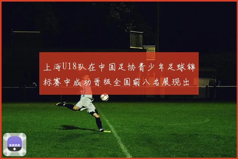 上海U18队在中国足协青少年足球锦标赛中成功晋级全国前八名展现出色实力与潜力