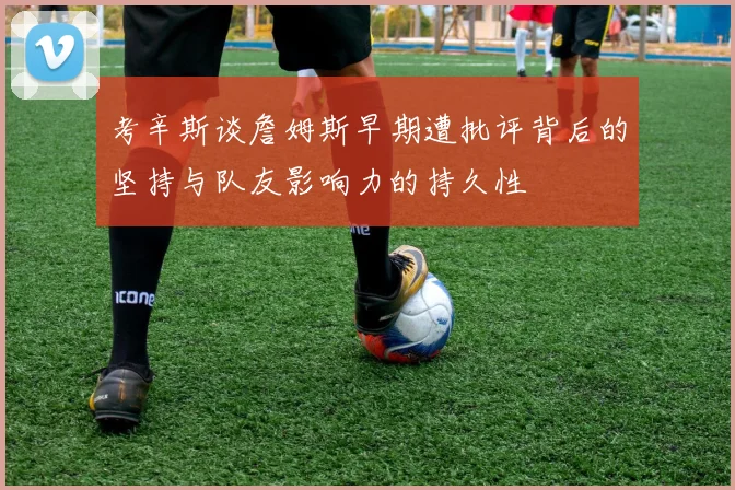 考辛斯谈詹姆斯早期遭批评背后的坚持与队友影响力的持久性