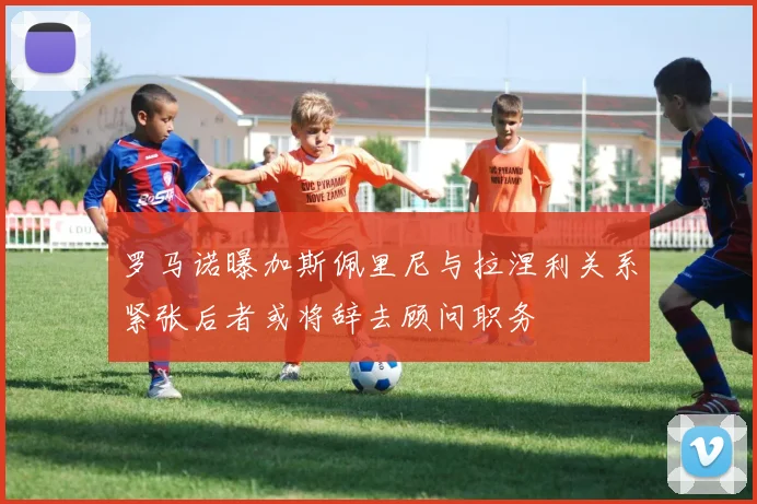 罗马诺曝加斯佩里尼与拉涅利关系紧张后者或将辞去顾问职务