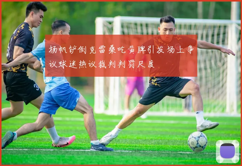 杨帆铲倒克雷桑吃黄牌引发场上争议球迷热议裁判判罚尺度