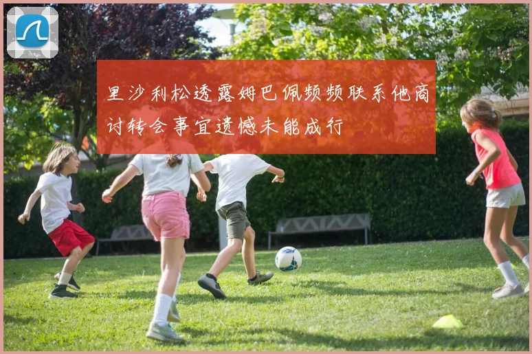 里沙利松透露姆巴佩频频联系他商讨转会事宜遗憾未能成行