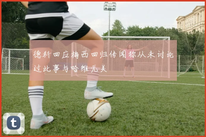 德科回应梅西回归传闻称从未讨论过此事与哈维无关