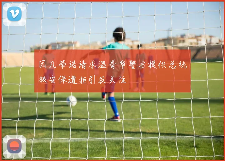 因凡蒂诺请求温哥华警方提供总统级安保遭拒引发关注