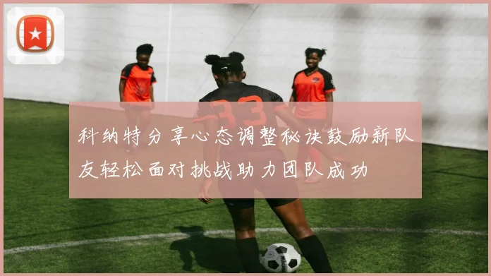 科纳特分享心态调整秘诀鼓励新队友轻松面对挑战助力团队成功