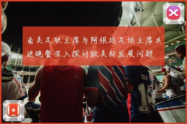 南美足联主席与阿根廷足协主席共进晚餐深入探讨欧美杯发展问题