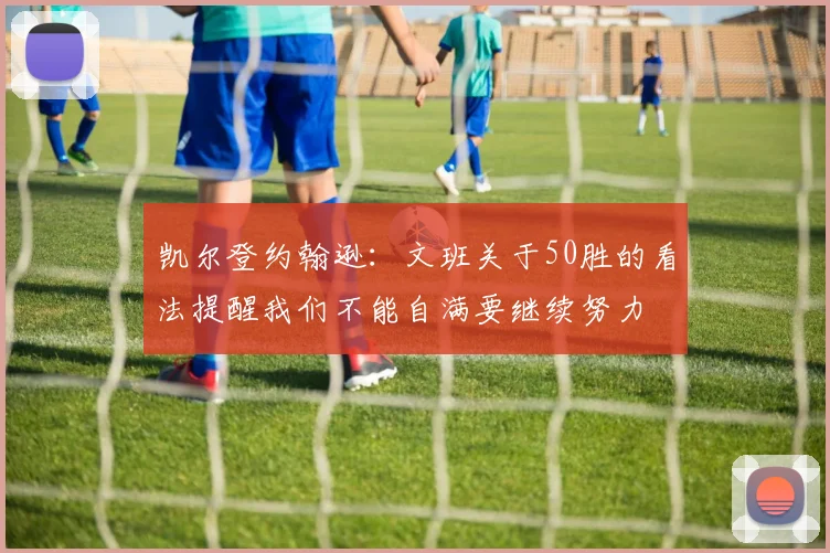 凯尔登约翰逊：文班关于50胜的看法提醒我们不能自满要继续努力