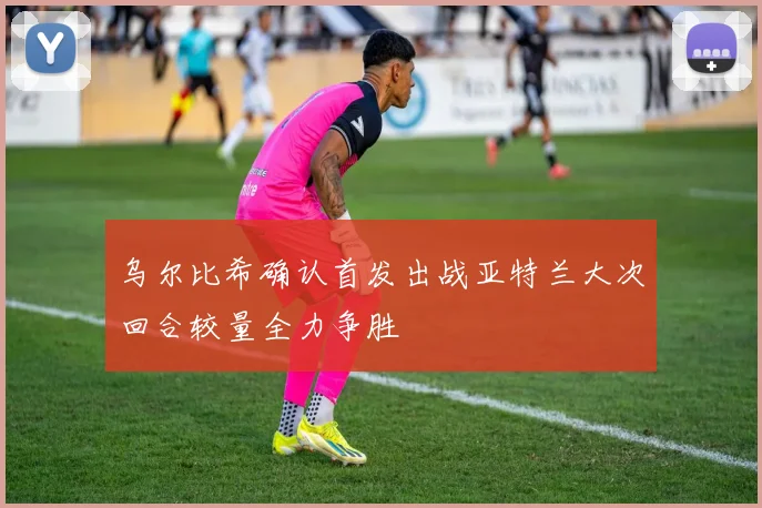乌尔比希确认首发出战亚特兰大次回合较量全力争胜