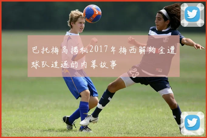 巴托梅乌揭秘2017年梅西解约金遭球队追逐的内幕故事