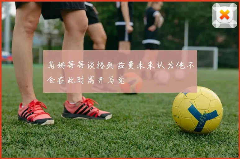 乌姆蒂蒂谈格列兹曼未来认为他不会在此时离开马竞